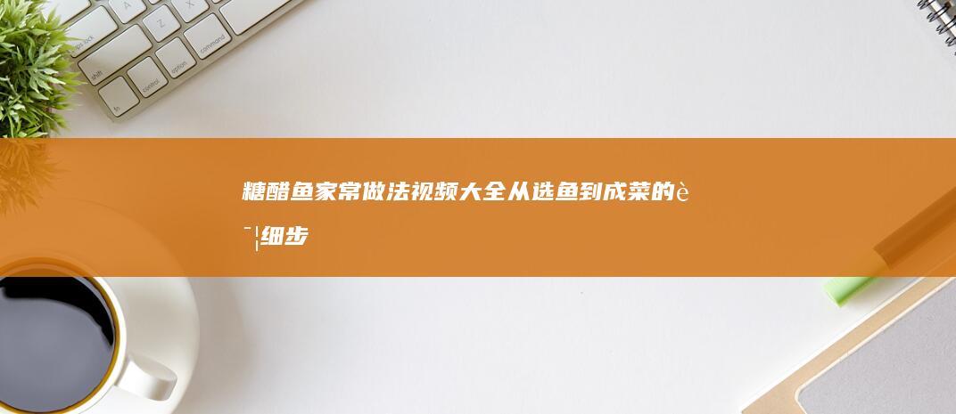 糖醋鱼家常做法视频大全：从选鱼到成菜的详细步骤